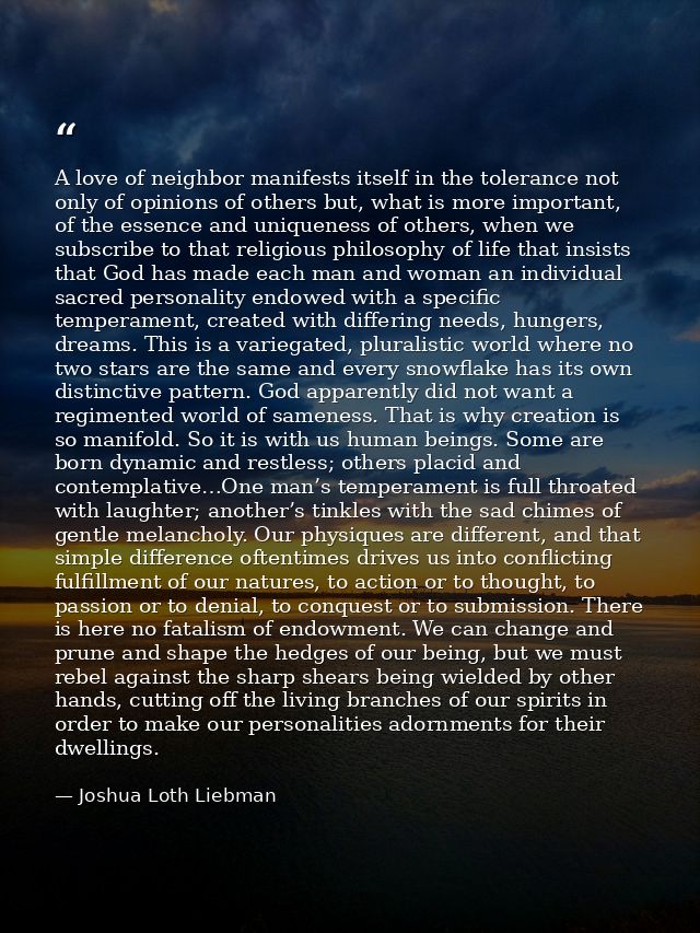 A love of neighbor manifests itself in the tolerance not only of opinions of others but, what is more important, of the  — Joshua Loth Liebman