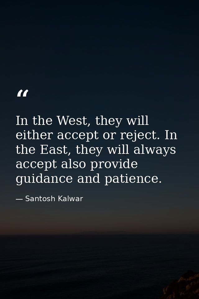In the West, they will either accept or reject. In the East, they will always accept also provide guidance and patience. — Santosh Kalwar
