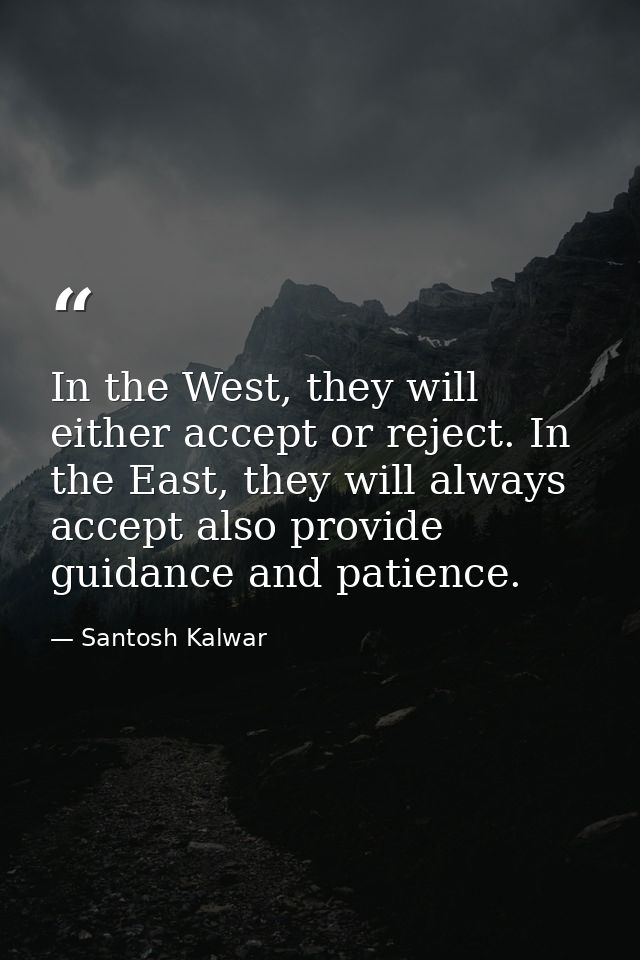In the West, they will either accept or reject. In the East, they will always accept also provide guidance and patience. — Santosh Kalwar