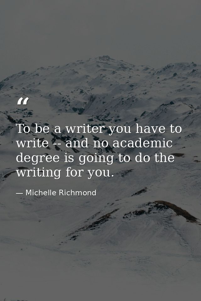 To be a writer you have to write -- and no academic degree is going to do the writing for you. — Michelle Richmond