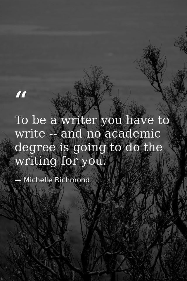 To be a writer you have to write -- and no academic degree is going to do the writing for you. — Michelle Richmond