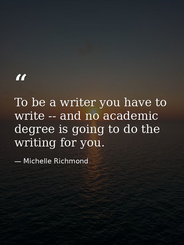 To be a writer you have to write -- and no academic degree is going to do the writing for you. — Michelle Richmond