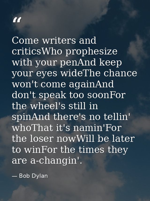 Come writers and criticsWho prophesize with your penAnd keep your eyes wideThe chance won't come againAnd don't speak to — Bob Dylan