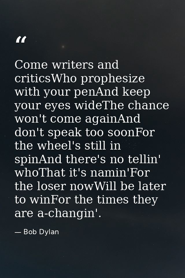 Come writers and criticsWho prophesize with your penAnd keep your eyes wideThe chance won't come againAnd don't speak to — Bob Dylan