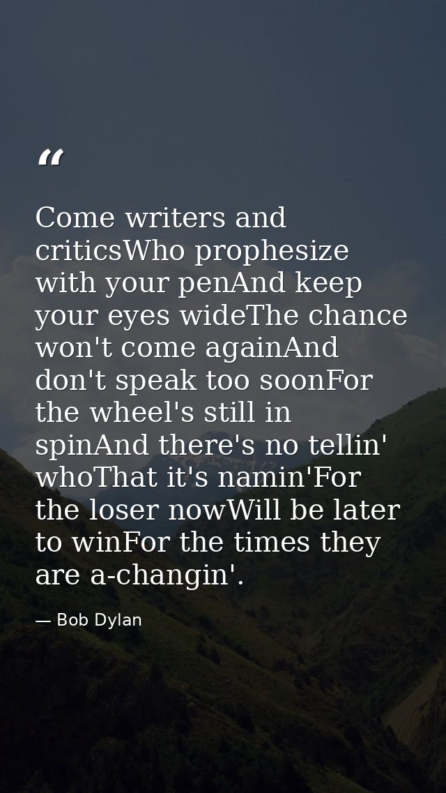 Come writers and criticsWho prophesize with your penAnd keep your eyes wideThe chance won't come againAnd don't speak to — Bob Dylan