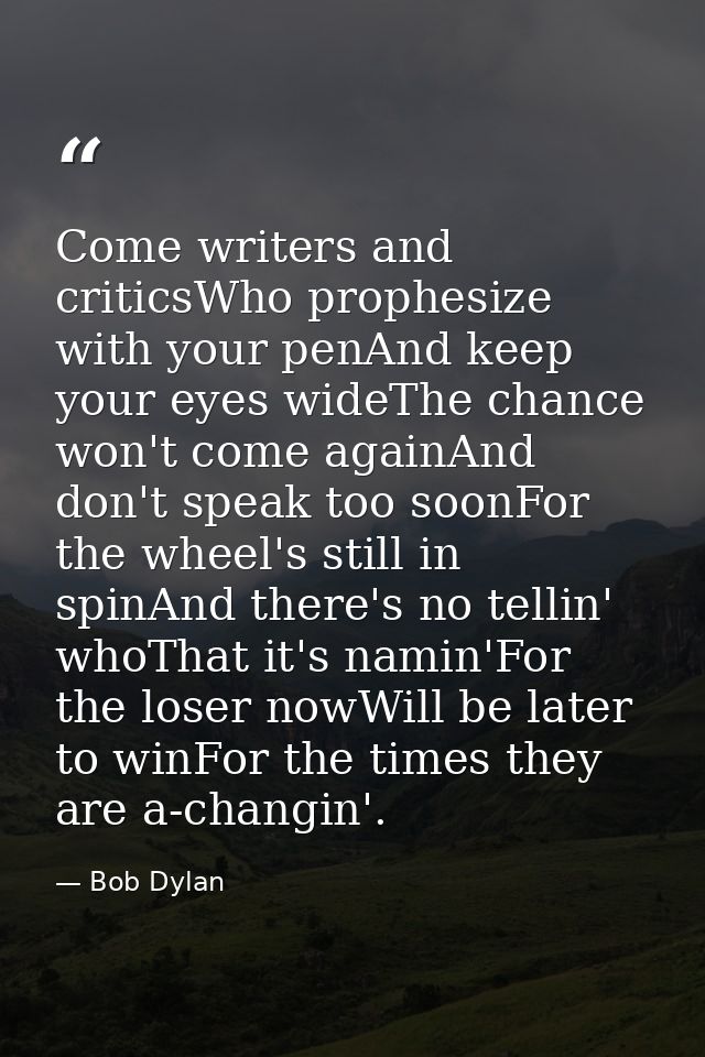 Come writers and criticsWho prophesize with your penAnd keep your eyes wideThe chance won't come againAnd don't speak to — Bob Dylan