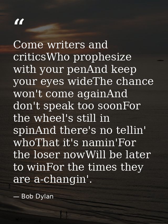 Come writers and criticsWho prophesize with your penAnd keep your eyes wideThe chance won't come againAnd don't speak to — Bob Dylan