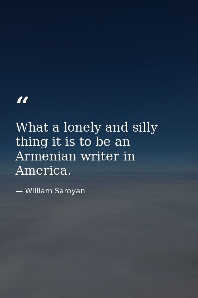 What a lonely and silly thing it is to be an Armenian writer in America. — William Saroyan