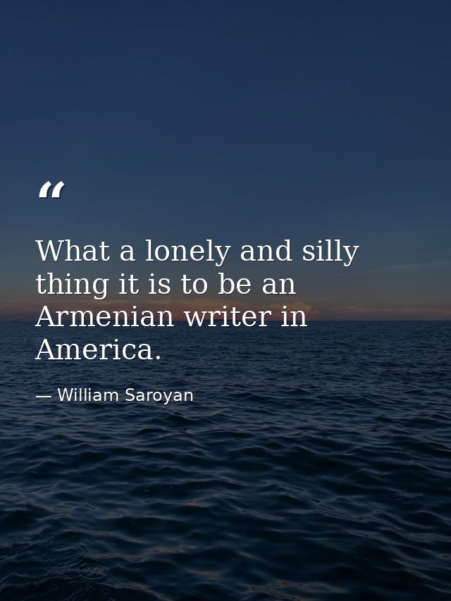 What a lonely and silly thing it is to be an Armenian writer in America. — William Saroyan