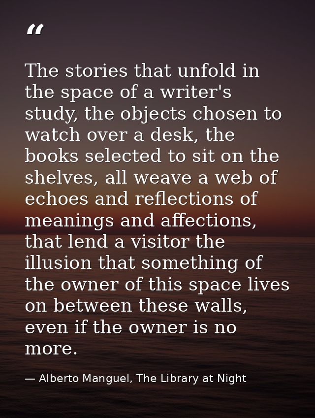 The stories that unfold in the space of a writer's study, the objects chosen to watch over a desk, the books selected to — Alberto Manguel, The Library at Night