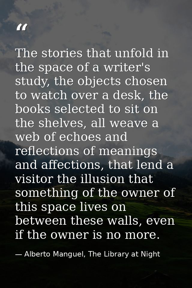 The stories that unfold in the space of a writer's study, the objects chosen to watch over a desk, the books selected to — Alberto Manguel, The Library at Night