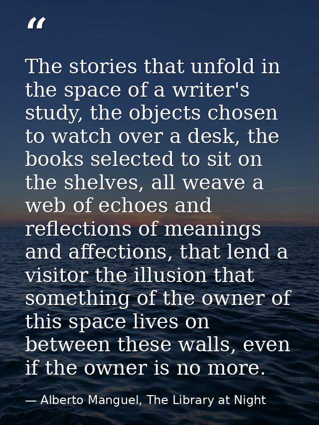The stories that unfold in the space of a writer's study, the objects chosen to watch over a desk, the books selected to — Alberto Manguel, The Library at Night