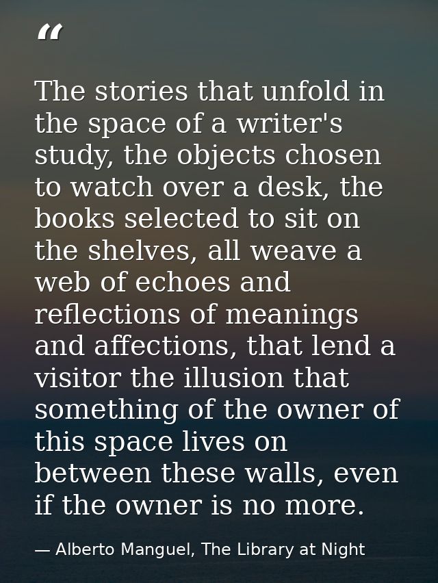 The stories that unfold in the space of a writer's study, the objects chosen to watch over a desk, the books selected to — Alberto Manguel, The Library at Night