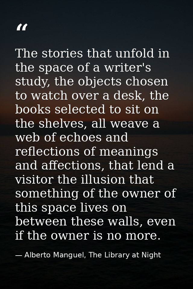 The stories that unfold in the space of a writer's study, the objects chosen to watch over a desk, the books selected to — Alberto Manguel, The Library at Night