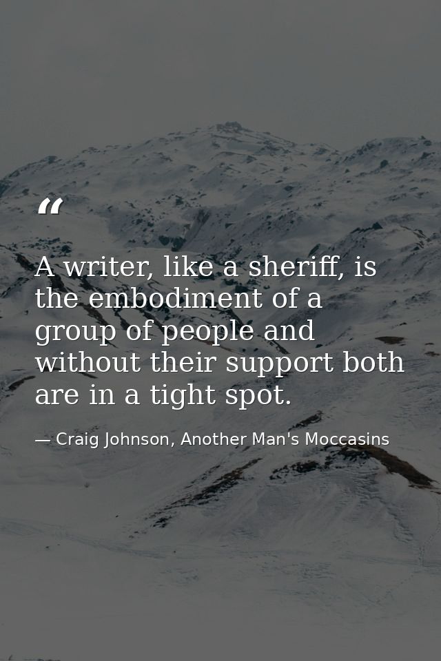 A writer, like a sheriff, is the embodiment of a group of people and without their support both are in a tight spot. — Craig Johnson, Another Man's Moccasins