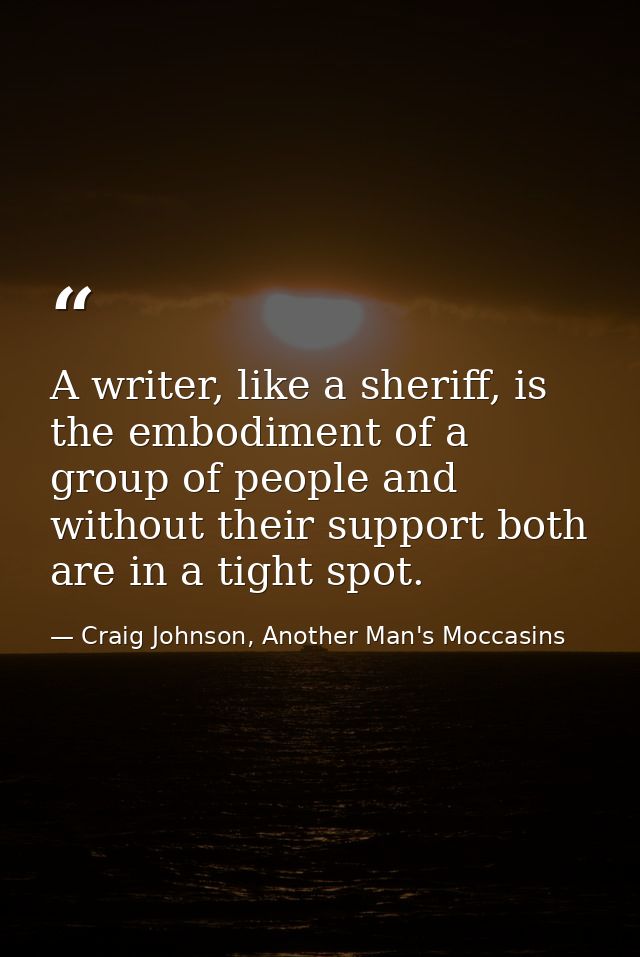 A writer, like a sheriff, is the embodiment of a group of people and without their support both are in a tight spot. — Craig Johnson, Another Man's Moccasins