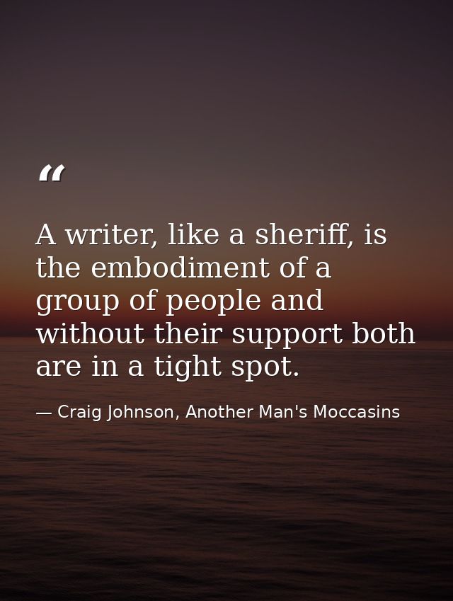 A writer, like a sheriff, is the embodiment of a group of people and without their support both are in a tight spot. — Craig Johnson, Another Man's Moccasins