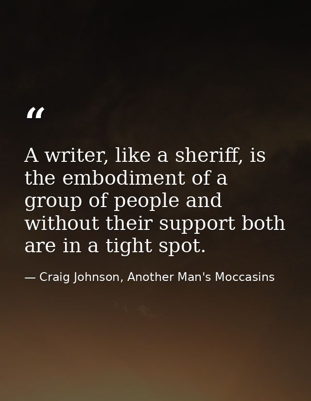 A writer, like a sheriff, is the embodiment of a group of people and without their support both are in a tight spot. — Craig Johnson, Another Man's Moccasins