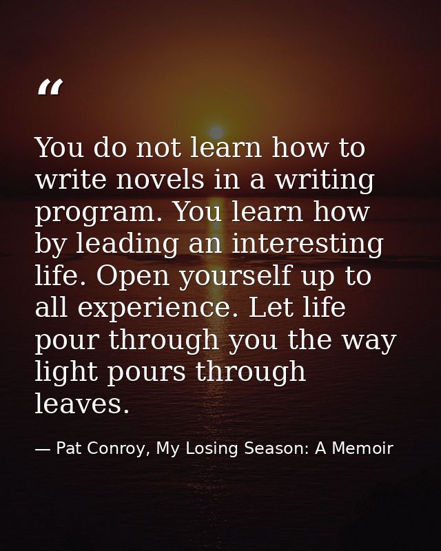 You do not learn how to write novels in a writing program. You learn how by leading an interesting life. Open yourself u — Pat Conroy, My Losing Season: A Memoir
