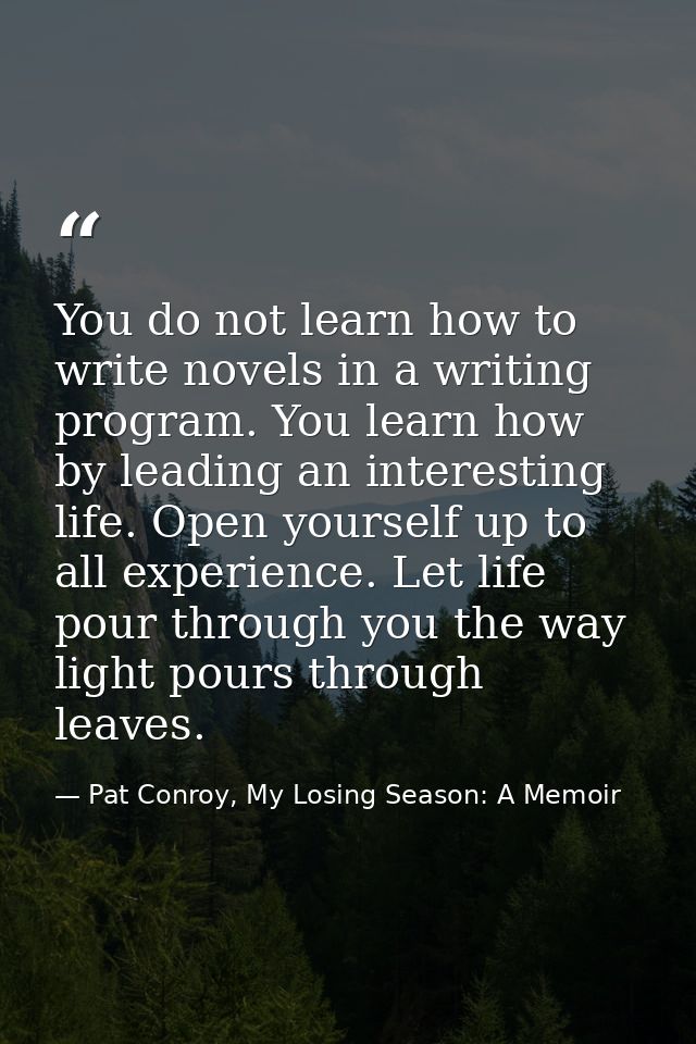 You do not learn how to write novels in a writing program. You learn how by leading an interesting life. Open yourself u — Pat Conroy, My Losing Season: A Memoir