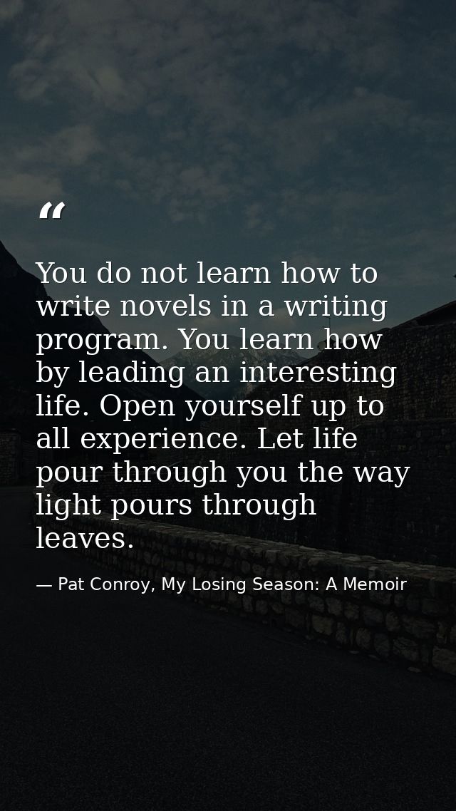 You do not learn how to write novels in a writing program. You learn how by leading an interesting life. Open yourself u — Pat Conroy, My Losing Season: A Memoir