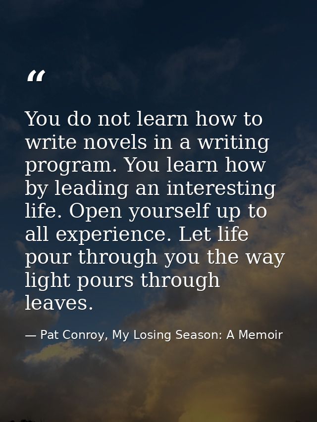 You do not learn how to write novels in a writing program. You learn how by leading an interesting life. Open yourself u — Pat Conroy, My Losing Season: A Memoir