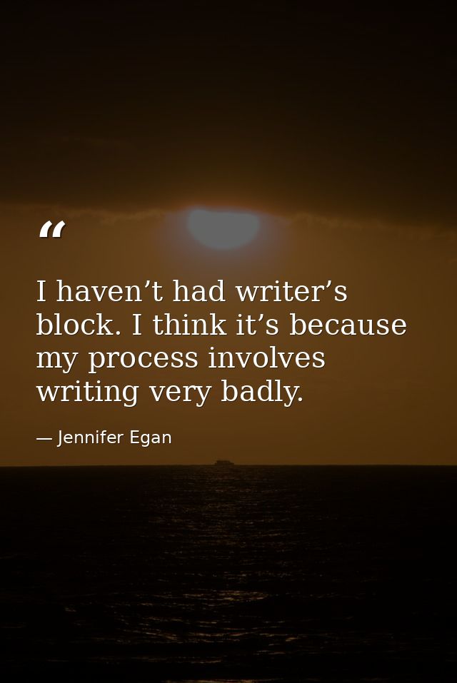 I haven’t had writer’s block. I think it’s because my process involves writing very badly. — Jennifer Egan