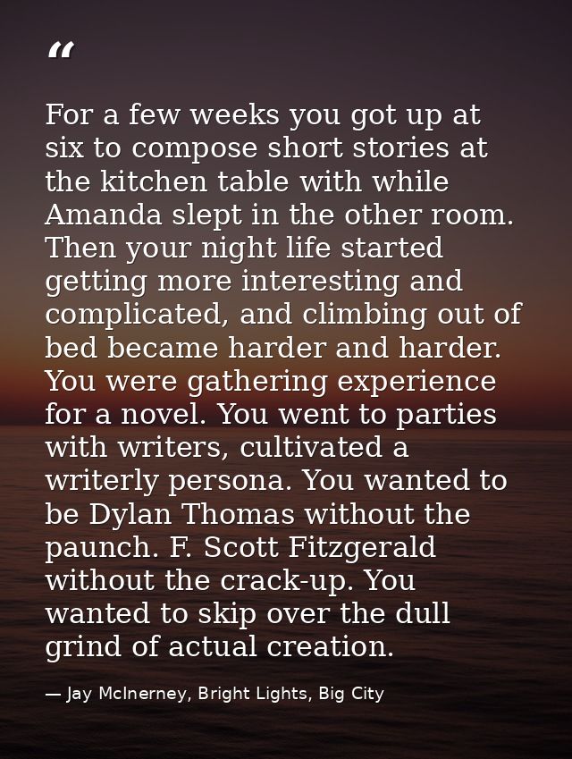 For a few weeks you got up at six to compose short stories at the kitchen table with while Amanda slept in the other roo — Jay McInerney, Bright Lights, Big City