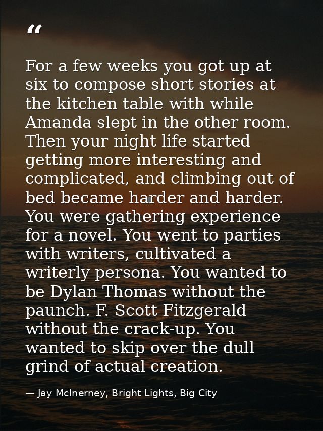 For a few weeks you got up at six to compose short stories at the kitchen table with while Amanda slept in the other roo — Jay McInerney, Bright Lights, Big City