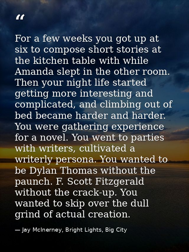 For a few weeks you got up at six to compose short stories at the kitchen table with while Amanda slept in the other roo — Jay McInerney, Bright Lights, Big City