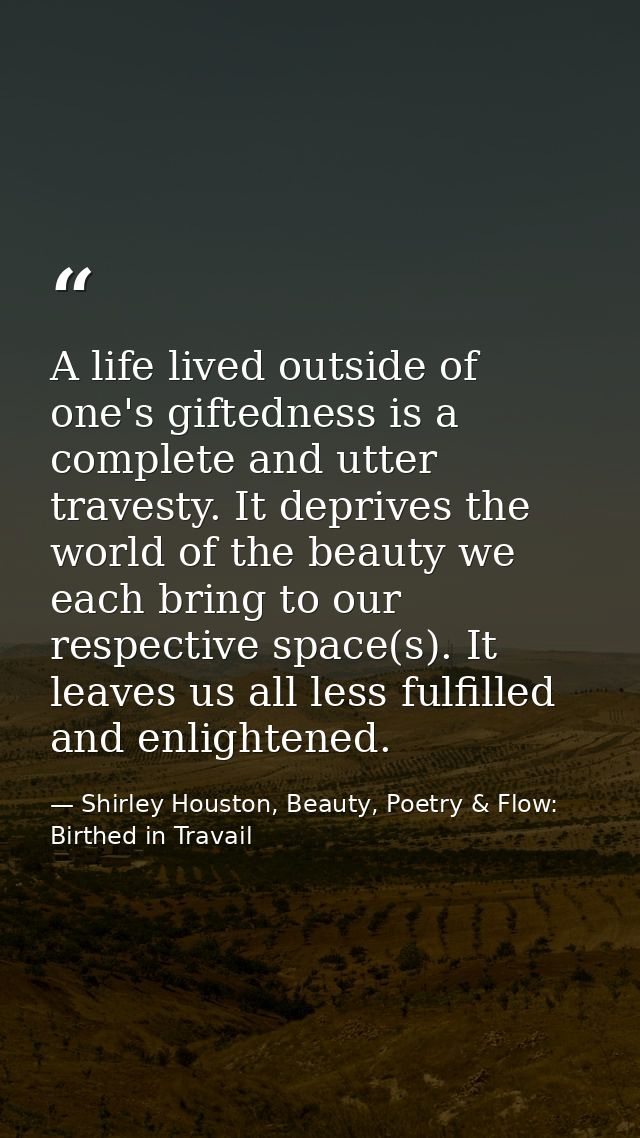 A life lived outside of one's giftedness is a complete and utter travesty. It deprives the world of the beauty we each b — Shirley Houston, Beauty, Poetry & Flow: Birthed in Travail