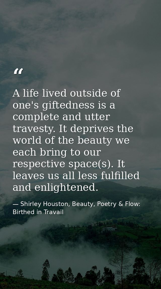 A life lived outside of one's giftedness is a complete and utter travesty. It deprives the world of the beauty we each b — Shirley Houston, Beauty, Poetry & Flow: Birthed in Travail
