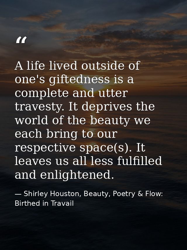 A life lived outside of one's giftedness is a complete and utter travesty. It deprives the world of the beauty we each b — Shirley Houston, Beauty, Poetry & Flow: Birthed in Travail