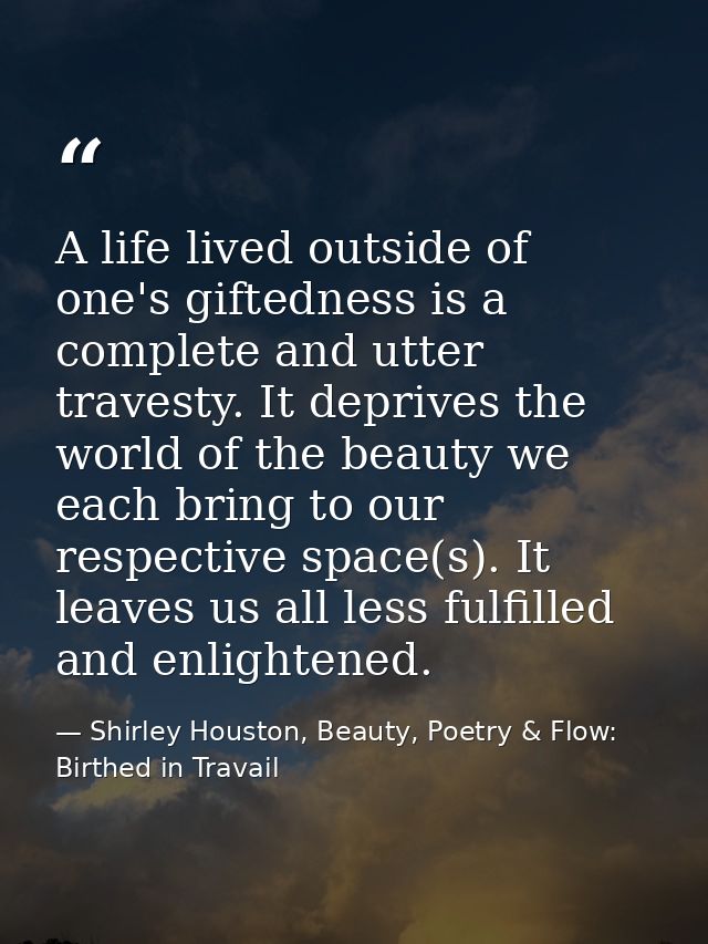 A life lived outside of one's giftedness is a complete and utter travesty. It deprives the world of the beauty we each b — Shirley Houston, Beauty, Poetry & Flow: Birthed in Travail