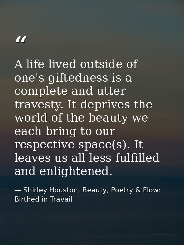 A life lived outside of one's giftedness is a complete and utter travesty. It deprives the world of the beauty we each b — Shirley Houston, Beauty, Poetry & Flow: Birthed in Travail