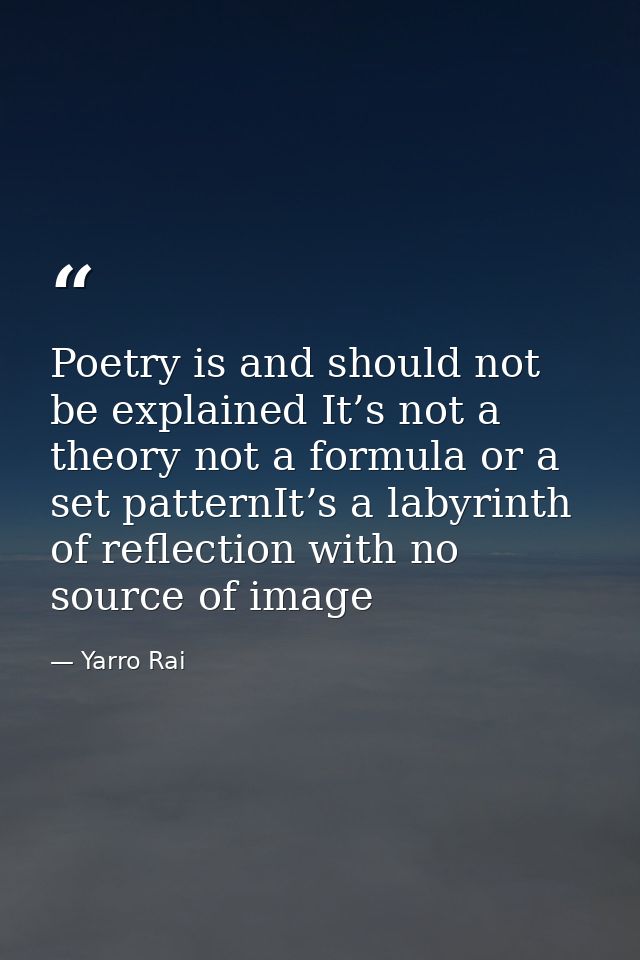 Poetry is and should not be explained It’s not a theory not a formula or a set patternIt’s a labyrinth of reflection wit — Yarro Rai