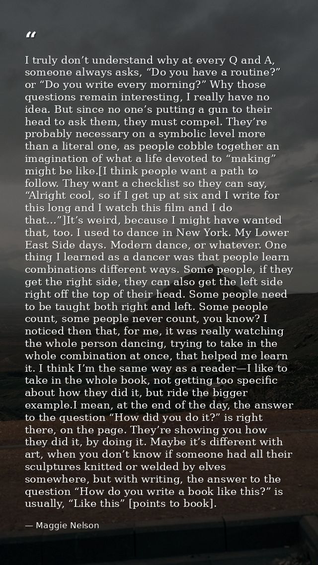 I truly don’t understand why at every Q and A, someone always asks, “Do you have a routine?” or “Do you write every morn — Maggie Nelson