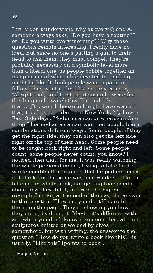 I truly don’t understand why at every Q and A, someone always asks, “Do you have a routine?” or “Do you write every morn — Maggie Nelson