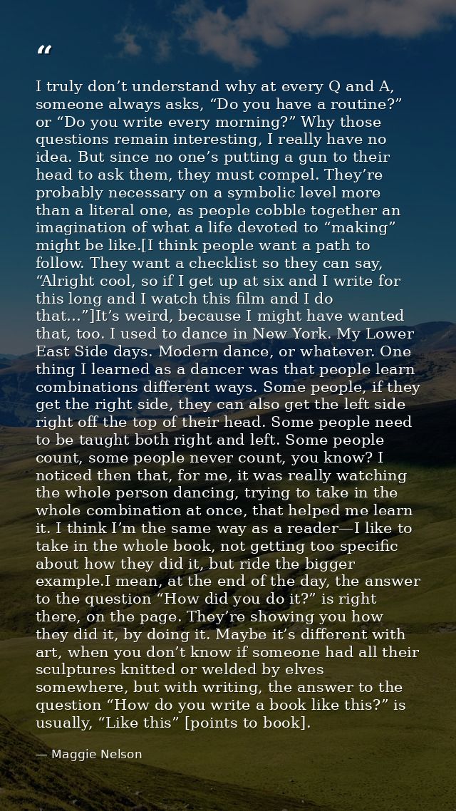 I truly don’t understand why at every Q and A, someone always asks, “Do you have a routine?” or “Do you write every morn — Maggie Nelson