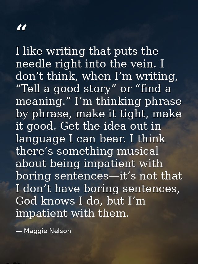I like writing that puts the needle right into the vein. I don’t think, when I’m writing, “Tell a good story” or “find a — Maggie Nelson