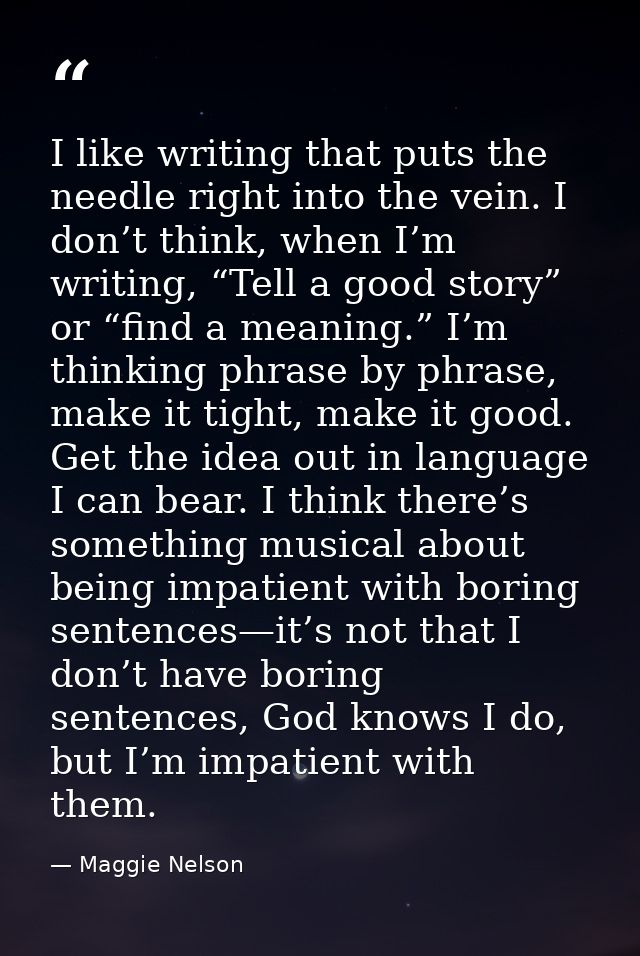 I like writing that puts the needle right into the vein. I don’t think, when I’m writing, “Tell a good story” or “find a — Maggie Nelson