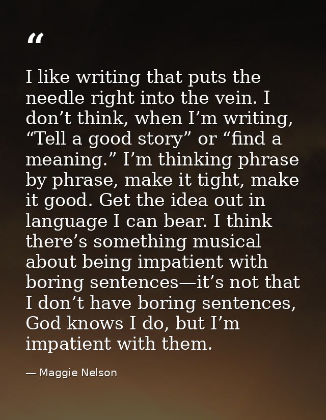 I like writing that puts the needle right into the vein. I don’t think, when I’m writing, “Tell a good story” or “find a — Maggie Nelson