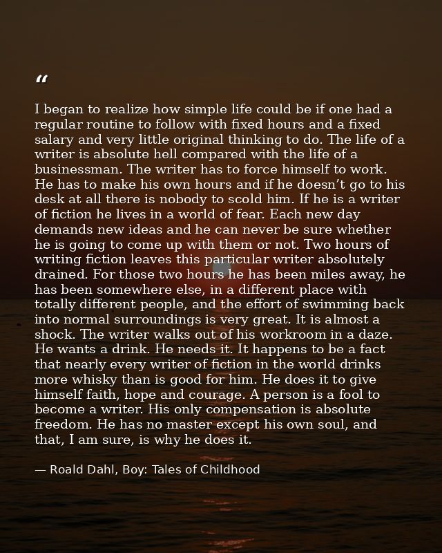 I began to realize how simple life could be if one had a regular routine to follow with fixed hours and a fixed salary a — Roald Dahl, Boy: Tales of Childhood