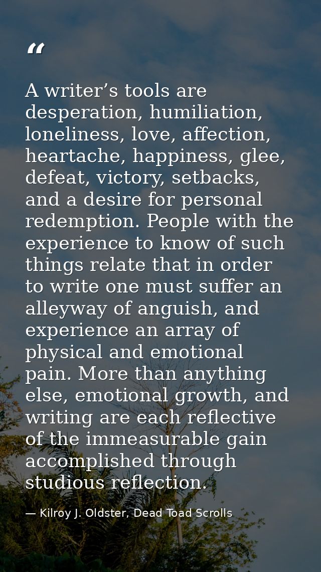 A writer’s tools are desperation, humiliation, loneliness, love, affection, heartache, happiness, glee, defeat, victory, — Kilroy J. Oldster, Dead Toad Scrolls