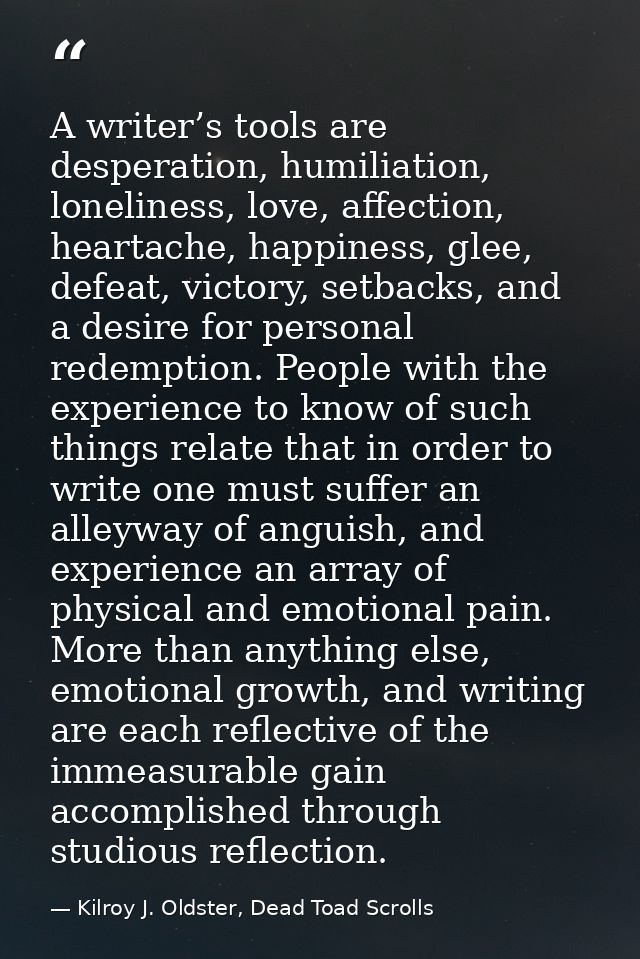 A writer’s tools are desperation, humiliation, loneliness, love, affection, heartache, happiness, glee, defeat, victory, — Kilroy J. Oldster, Dead Toad Scrolls