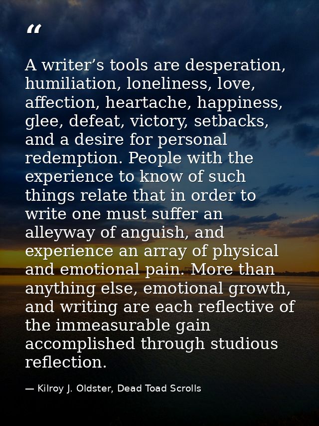 A writer’s tools are desperation, humiliation, loneliness, love, affection, heartache, happiness, glee, defeat, victory, — Kilroy J. Oldster, Dead Toad Scrolls
