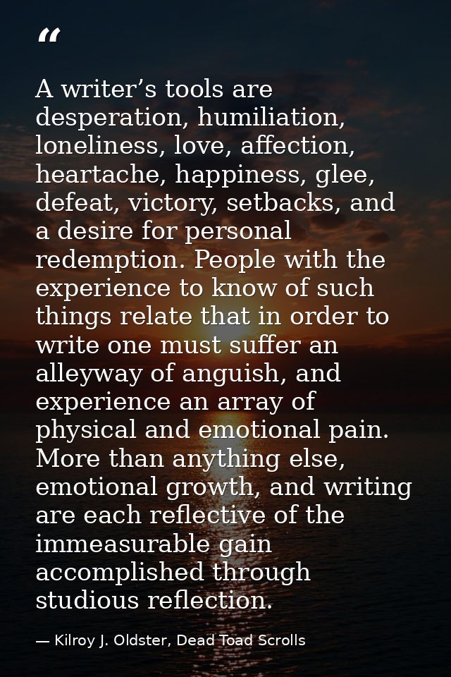 A writer’s tools are desperation, humiliation, loneliness, love, affection, heartache, happiness, glee, defeat, victory, — Kilroy J. Oldster, Dead Toad Scrolls