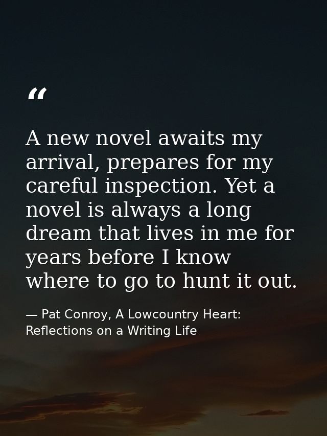 A new novel awaits my arrival, prepares for my careful inspection. Yet a novel is always a long dream that lives in me f — Pat Conroy, A Lowcountry Heart: Reflections on a Writing Life