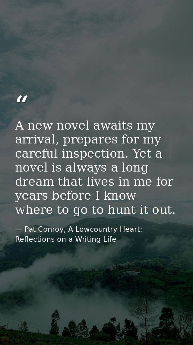 A new novel awaits my arrival, prepares for my careful inspection. Yet a novel is always a long dream that lives in me f — Pat Conroy, A Lowcountry Heart: Reflections on a Writing Life