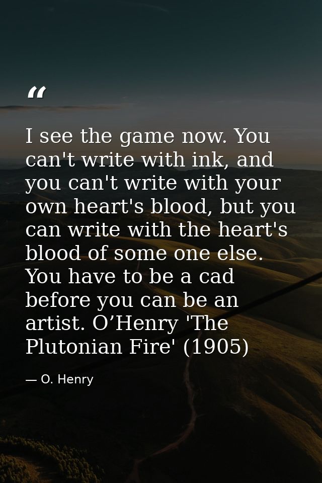I see the game now. You can't write with ink, and you can't write with your own heart's blood, but you can write with th — O. Henry